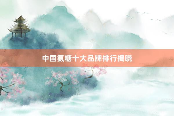 中国氨糖十大品牌排行揭晓
